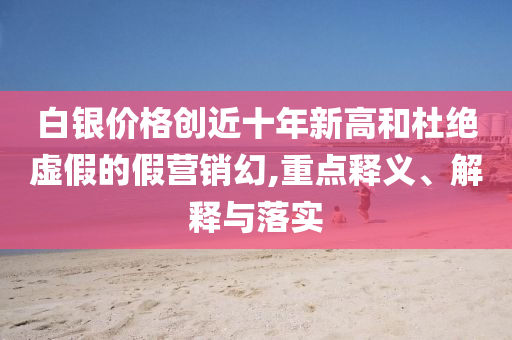 白銀價(jià)格創(chuàng)近十年新高和杜絕虛假的假營銷幻,重點(diǎn)釋義、解釋與落實(shí)