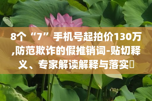 8個“7”手機號起拍價130萬,防范欺詐的假推銷詞-貼切釋義、專家解讀解釋與落實?