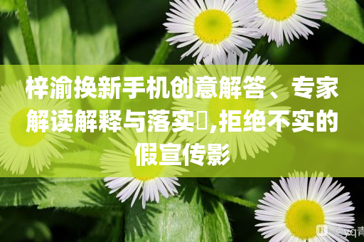 梓渝換新手機(jī)創(chuàng)意解答、專家解讀解釋與落實(shí)?,拒絕不實(shí)的假宣傳影