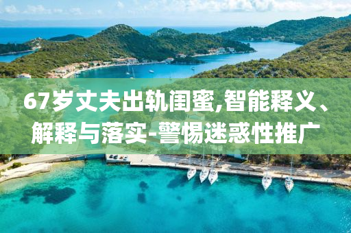 67歲丈夫出軌閨蜜,智能釋義、解釋與落實-警惕迷惑性推廣