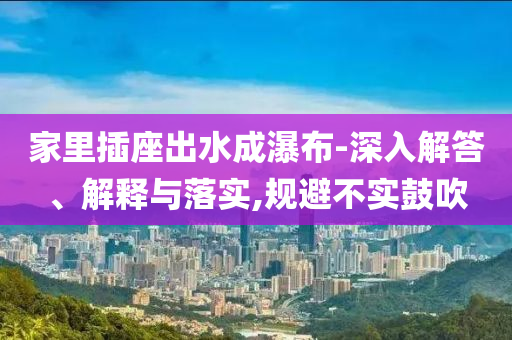 家里插座出水成瀑布-深入解答、解釋與落實(shí),規(guī)避不實(shí)鼓吹