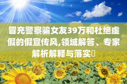 冒充警察騙女友39萬(wàn)和杜絕虛假的假宣傳風(fēng),領(lǐng)域解答、專家解析解釋與落實(shí)?
