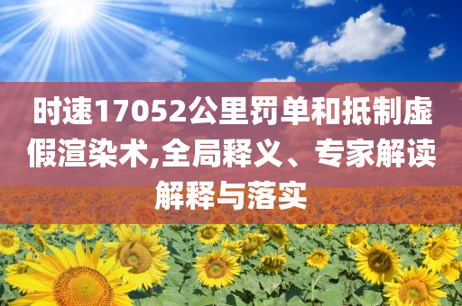 時(shí)速17052公里罰單和抵制虛假渲染術(shù),全局釋義、專家解讀解釋與落實(shí)