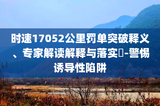 時(shí)速17052公里罰單突破釋義、專家解讀解釋與落實(shí)?-警惕誘導(dǎo)性陷阱