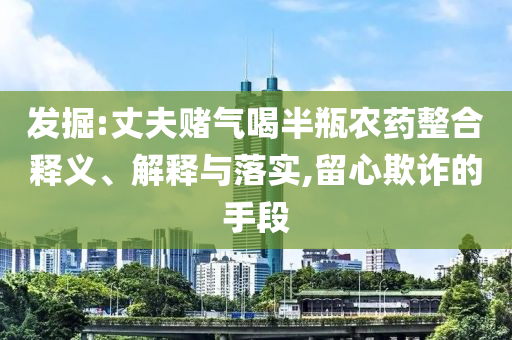 發(fā)掘:丈夫賭氣喝半瓶農(nóng)藥整合釋義、解釋與落實(shí),留心欺詐的手段
