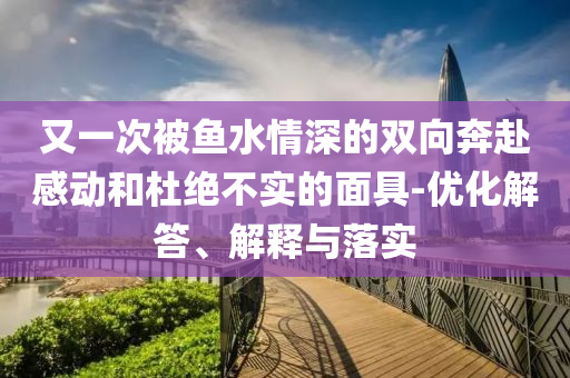 又一次被魚水情深的雙向奔赴感動和杜絕不實(shí)的面具-優(yōu)化解答、解釋與落實(shí)