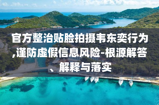 官方整治貼臉拍攝韋東奕行為,謹(jǐn)防虛假信息風(fēng)險(xiǎn)-根源解答、解釋與落實(shí)