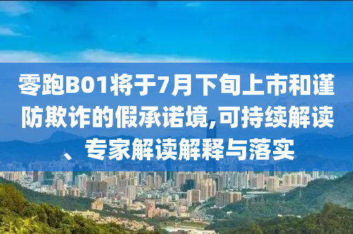 零跑B01將于7月下旬上市和謹(jǐn)防欺詐的假承諾境,可持續(xù)解讀、專家解讀解釋與落實(shí)
