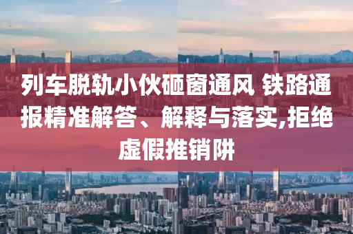 列車脫軌小伙砸窗通風 鐵路通報精準解答、解釋與落實,拒絕虛假推銷阱