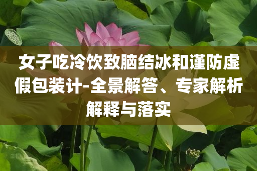 女子吃冷飲致腦結(jié)冰和謹(jǐn)防虛假包裝計(jì)-全景解答、專家解析解釋與落實(shí)