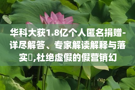 華科大獲1.8億個(gè)人匿名捐贈(zèng)-詳盡解答、專家解讀解釋與落實(shí)?,杜絕虛假的假營(yíng)銷幻
