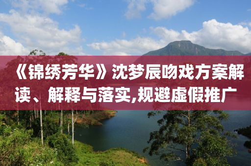 《錦繡芳華》沈夢(mèng)辰吻戲方案解讀、解釋與落實(shí),規(guī)避虛假推廣