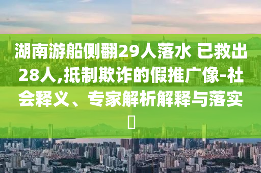 湖南游船側(cè)翻29人落水 已救出28人,抵制欺詐的假推廣像-社會釋義、專家解析解釋與落實?