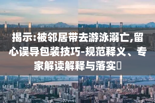 揭示:被鄰居帶去游泳溺亡,留心誤導(dǎo)包裝技巧-規(guī)范釋義、專家解讀解釋與落實?