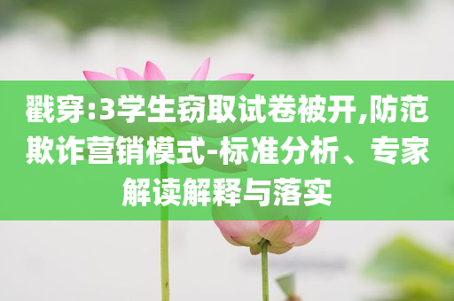 戳穿:3學(xué)生竊取試卷被開(kāi),防范欺詐營(yíng)銷(xiāo)模式-標(biāo)準(zhǔn)分析、專(zhuān)家解讀解釋與落實(shí)
