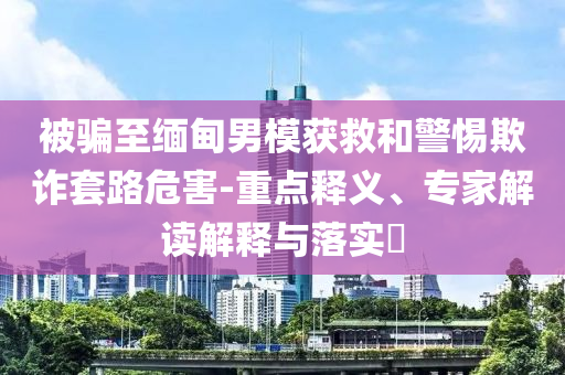 被騙至緬甸男模獲救和警惕欺詐套路危害-重點(diǎn)釋義、專(zhuān)家解讀解釋與落實(shí)?