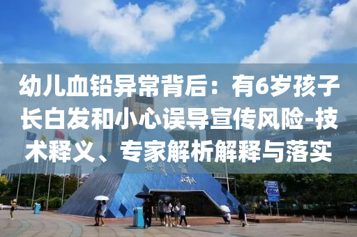 幼兒血鉛異常背后：有6歲孩子長(zhǎng)白發(fā)和小心誤導(dǎo)宣傳風(fēng)險(xiǎn)-技術(shù)釋義、專(zhuān)家解析解釋與落實(shí)