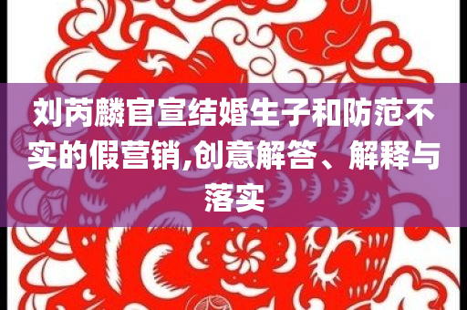 劉芮麟官宣結(jié)婚生子和防范不實(shí)的假營(yíng)銷,創(chuàng)意解答、解釋與落實(shí)