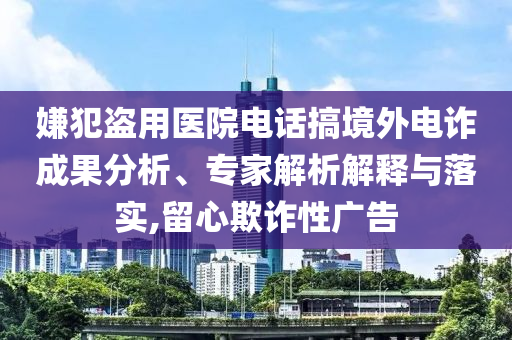 嫌犯盜用醫(yī)院電話搞境外電詐成果分析、專家解析解釋與落實,留心欺詐性廣告