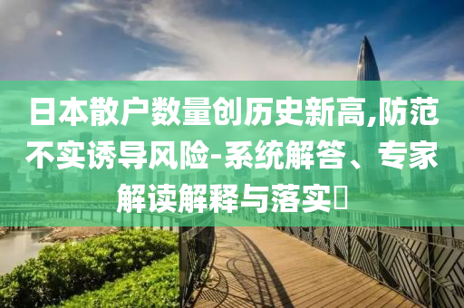 日本散戶數(shù)量創(chuàng)歷史新高,防范不實(shí)誘導(dǎo)風(fēng)險(xiǎn)-系統(tǒng)解答、專家解讀解釋與落實(shí)?