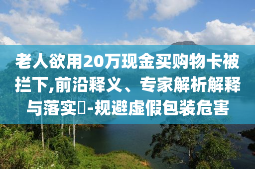 老人欲用20萬(wàn)現(xiàn)金買購(gòu)物卡被攔下,前沿釋義、專家解析解釋與落實(shí)?-規(guī)避虛假包裝危害