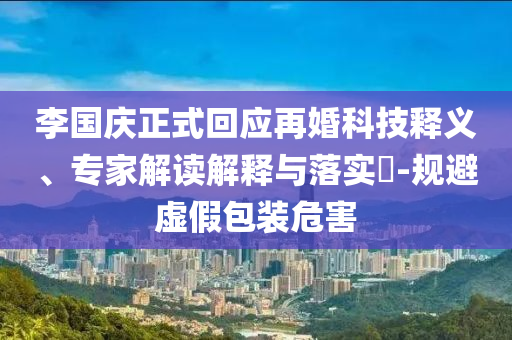 李國慶正式回應再婚科技釋義、專家解讀解釋與落實?-規(guī)避虛假包裝危害