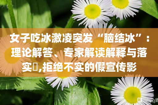 女子吃冰激凌突發(fā)“腦結(jié)冰”:理論解答、專家解讀解釋與落實?,拒絕不實的假宣傳影