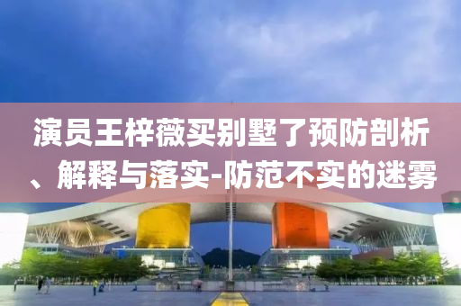 演員王梓薇買別墅了預(yù)防剖析、解釋與落實-防范不實的迷霧