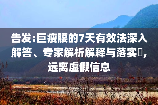 告發(fā):巨瘦腰的7天有效法深入解答、專家解析解釋與落實?,遠(yuǎn)離虛假信息