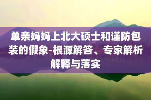 單親媽媽上北大碩士和謹(jǐn)防包裝的假象-根源解答、專家解析解釋與落實