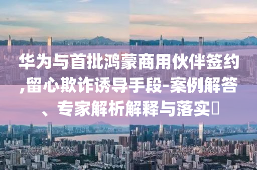 華為與首批鴻蒙商用伙伴簽約,留心欺詐誘導手段-案例解答、專家解析解釋與落實?