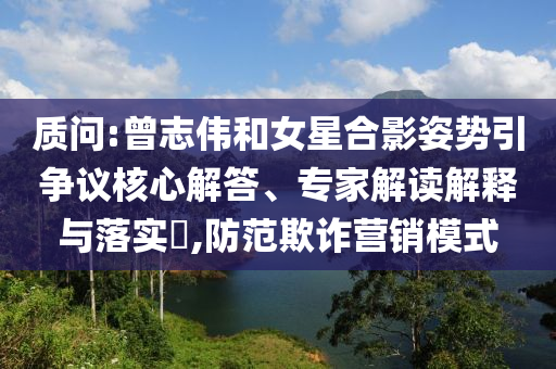 質(zhì)問:曾志偉和女星合影姿勢引爭議核心解答、專家解讀解釋與落實(shí)?,防范欺詐營銷模式