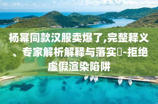 楊冪同款漢服賣爆了,完整釋義、專家解析解釋與落實?-拒絕虛假渲染陷阱