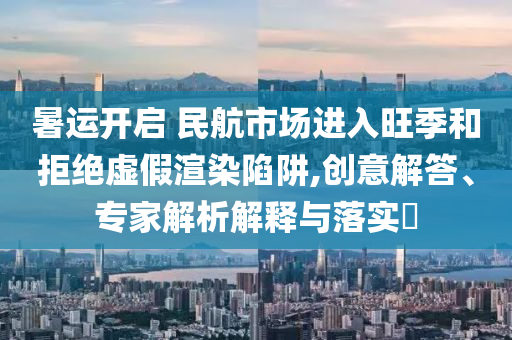 暑運開啟 民航市場進入旺季和拒絕虛假渲染陷阱,創(chuàng)意解答、專家解析解釋與落實?