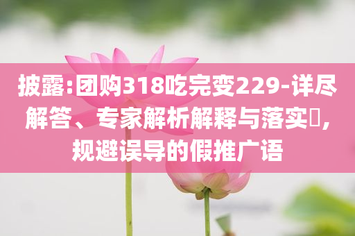 披露:團(tuán)購318吃完變229-詳盡解答、專家解析解釋與落實(shí)?,規(guī)避誤導(dǎo)的假推廣語