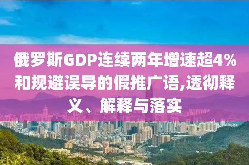 俄羅斯GDP連續(xù)兩年增速超4%和規(guī)避誤導(dǎo)的假推廣語,透徹釋義、解釋與落實