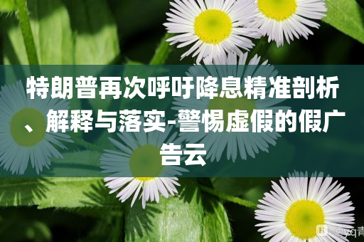 特朗普再次呼吁降息精準(zhǔn)剖析、解釋與落實(shí)-警惕虛假的假廣告云