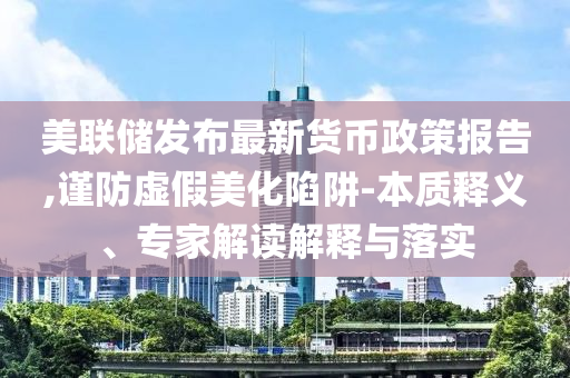 美聯(lián)儲(chǔ)發(fā)布最新貨幣政策報(bào)告,謹(jǐn)防虛假美化陷阱-本質(zhì)釋義、專家解讀解釋與落實(shí)