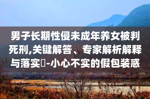 男子長期性侵未成年養(yǎng)女被判死刑,關(guān)鍵解答、專家解析解釋與落實(shí)?-小心不實(shí)的假包裝惑