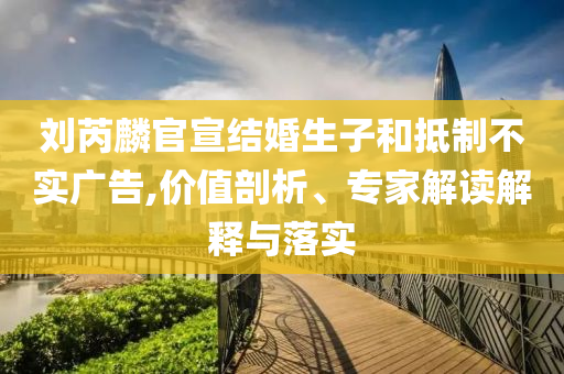 劉芮麟官宣結(jié)婚生子和抵制不實(shí)廣告,價(jià)值剖析、專家解讀解釋與落實(shí)