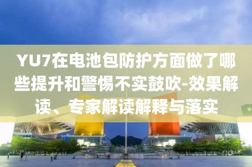 YU7在電池包防護(hù)方面做了哪些提升和警惕不實(shí)鼓吹-效果解讀、專家解讀解釋與落實(shí)