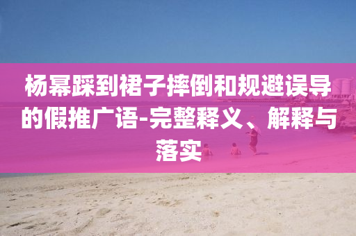 楊冪踩到裙子摔倒和規(guī)避誤導(dǎo)的假推廣語-完整釋義、解釋與落實(shí)