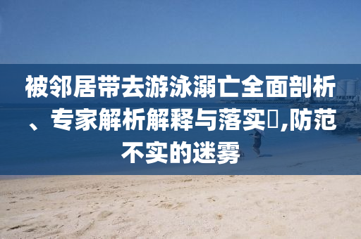 被鄰居帶去游泳溺亡全面剖析、專家解析解釋與落實(shí)?,防范不實(shí)的迷霧