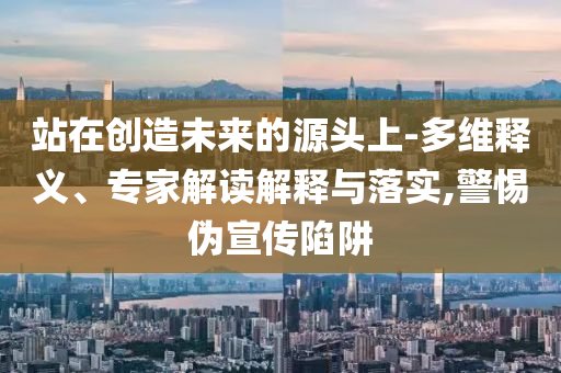 站在創(chuàng)造未來的源頭上-多維釋義、專家解讀解釋與落實(shí),警惕偽宣傳陷阱