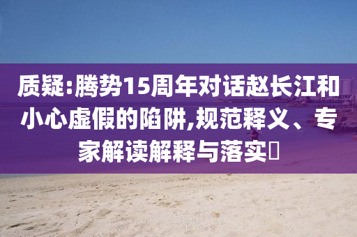 質(zhì)疑:騰勢(shì)15周年對(duì)話趙長(zhǎng)江和小心虛假的陷阱,規(guī)范釋義、專家解讀解釋與落實(shí)?
