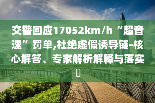 交警回應(yīng)17052km/h“超音速”罰單,杜絕虛假誘導(dǎo)鏈-核心解答、專家解析解釋與落實(shí)?