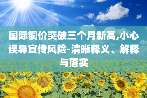 國際銅價突破三個月新高,小心誤導(dǎo)宣傳風(fēng)險-清晰釋義、解釋與落實