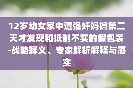 12歲幼女家中遭強(qiáng)奸媽媽第二天才發(fā)現(xiàn)和抵制不實的假包裝-戰(zhàn)略釋義、專家解析解釋與落實