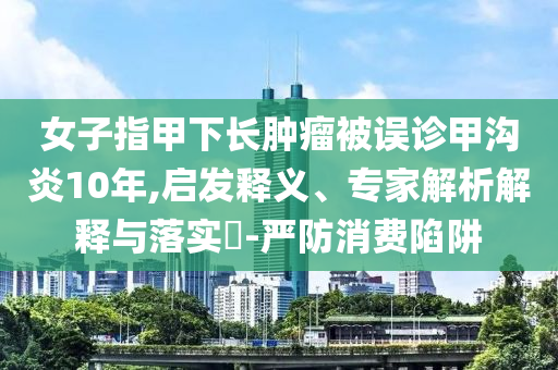 女子指甲下長腫瘤被誤診甲溝炎10年,啟發(fā)釋義、專家解析解釋與落實(shí)?-嚴(yán)防消費(fèi)陷阱