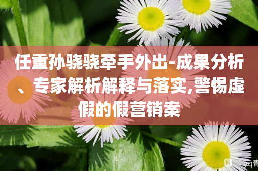任重孫驍驍牽手外出-成果分析、專家解析解釋與落實(shí),警惕虛假的假營銷案